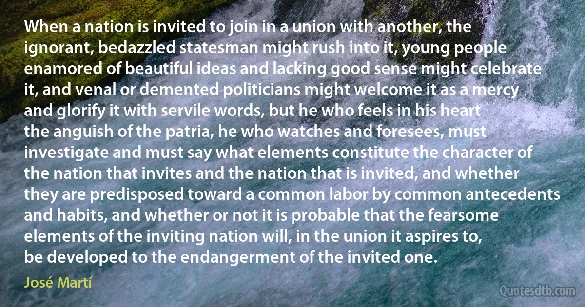 When a nation is invited to join in a union with another, the ignorant, bedazzled statesman might rush into it, young people enamored of beautiful ideas and lacking good sense might celebrate it, and venal or demented politicians might welcome it as a mercy and glorify it with servile words, but he who feels in his heart the anguish of the patria, he who watches and foresees, must investigate and must say what elements constitute the character of the nation that invites and the nation that is invited, and whether they are predisposed toward a common labor by common antecedents and habits, and whether or not it is probable that the fearsome elements of the inviting nation will, in the union it aspires to, be developed to the endangerment of the invited one. (José Martí)