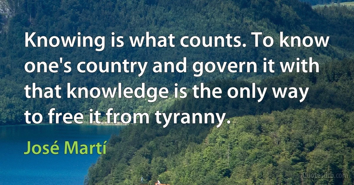 Knowing is what counts. To know one's country and govern it with that knowledge is the only way to free it from tyranny. (José Martí)