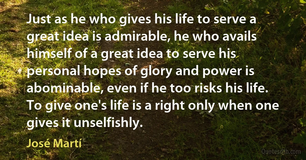 Just as he who gives his life to serve a great idea is admirable, he who avails himself of a great idea to serve his personal hopes of glory and power is abominable, even if he too risks his life. To give one's life is a right only when one gives it unselfishly. (José Martí)