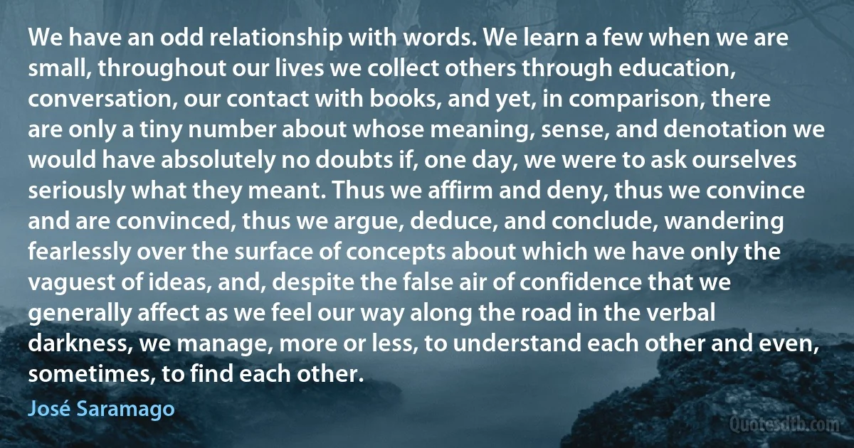 We have an odd relationship with words. We learn a few when we are small, throughout our lives we collect others through education, conversation, our contact with books, and yet, in comparison, there are only a tiny number about whose meaning, sense, and denotation we would have absolutely no doubts if, one day, we were to ask ourselves seriously what they meant. Thus we affirm and deny, thus we convince and are convinced, thus we argue, deduce, and conclude, wandering fearlessly over the surface of concepts about which we have only the vaguest of ideas, and, despite the false air of confidence that we generally affect as we feel our way along the road in the verbal darkness, we manage, more or less, to understand each other and even, sometimes, to find each other. (José Saramago)