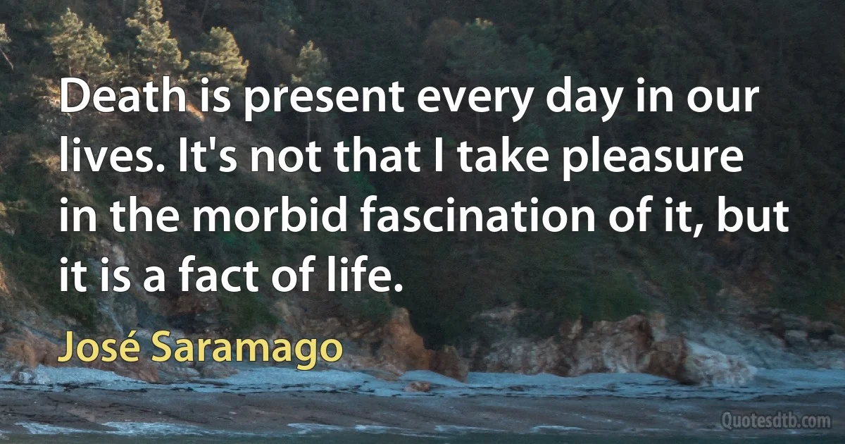 Death is present every day in our lives. It's not that I take pleasure in the morbid fascination of it, but it is a fact of life. (José Saramago)