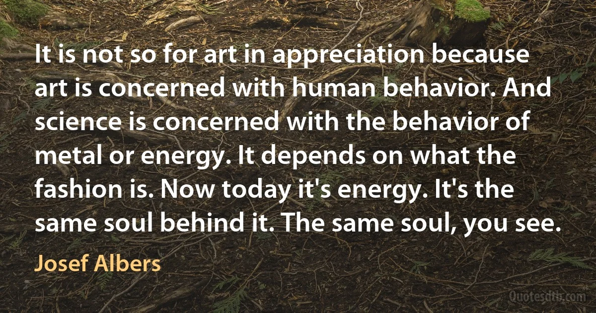 It is not so for art in appreciation because art is concerned with human behavior. And science is concerned with the behavior of metal or energy. It depends on what the fashion is. Now today it's energy. It's the same soul behind it. The same soul, you see. (Josef Albers)