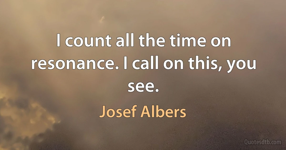 I count all the time on resonance. I call on this, you see. (Josef Albers)