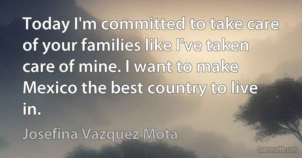 Today I'm committed to take care of your families like I've taken care of mine. I want to make Mexico the best country to live in. (Josefina Vazquez Mota)