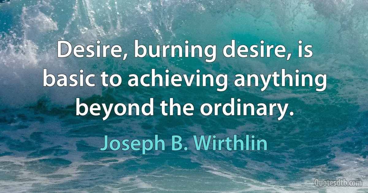 Desire, burning desire, is basic to achieving anything beyond the ordinary. (Joseph B. Wirthlin)