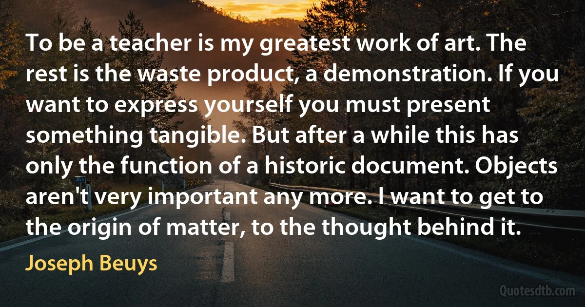 To be a teacher is my greatest work of art. The rest is the waste product, a demonstration. If you want to express yourself you must present something tangible. But after a while this has only the function of a historic document. Objects aren't very important any more. I want to get to the origin of matter, to the thought behind it. (Joseph Beuys)