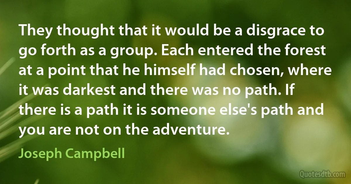 They thought that it would be a disgrace to go forth as a group. Each entered the forest at a point that he himself had chosen, where it was darkest and there was no path. If there is a path it is someone else's path and you are not on the adventure. (Joseph Campbell)