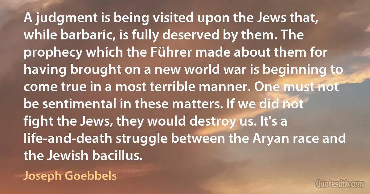 A judgment is being visited upon the Jews that, while barbaric, is fully deserved by them. The prophecy which the Führer made about them for having brought on a new world war is beginning to come true in a most terrible manner. One must not be sentimental in these matters. If we did not fight the Jews, they would destroy us. It's a life-and-death struggle between the Aryan race and the Jewish bacillus. (Joseph Goebbels)