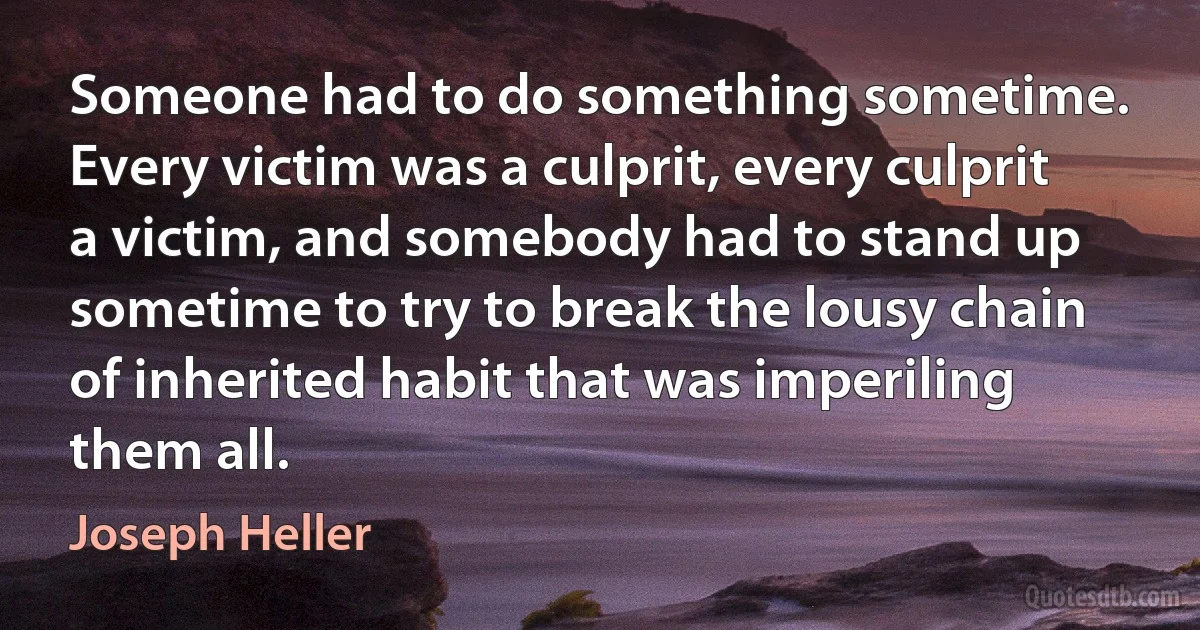 Someone had to do something sometime. Every victim was a culprit, every culprit a victim, and somebody had to stand up sometime to try to break the lousy chain of inherited habit that was imperiling them all. (Joseph Heller)