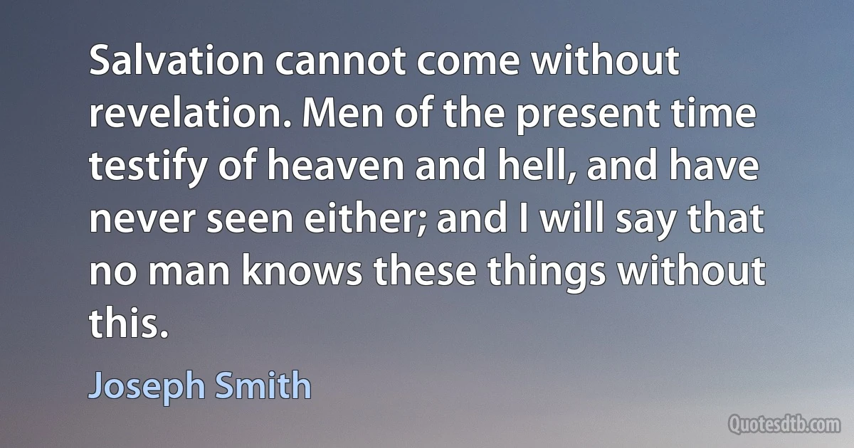 Salvation cannot come without revelation. Men of the present time testify of heaven and hell, and have never seen either; and I will say that no man knows these things without this. (Joseph Smith)