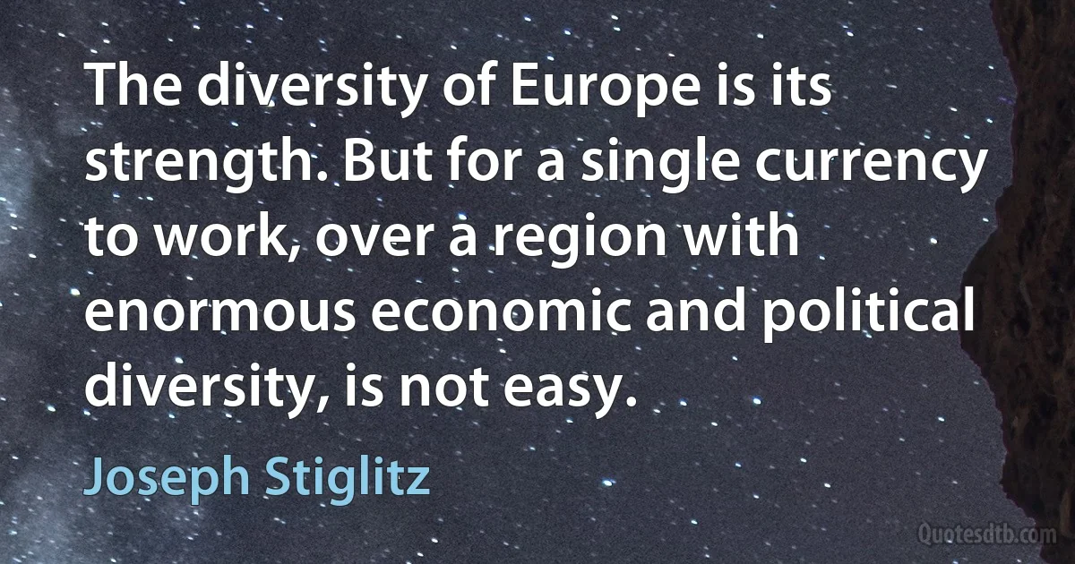 The diversity of Europe is its strength. But for a single currency to work, over a region with enormous economic and political diversity, is not easy. (Joseph Stiglitz)