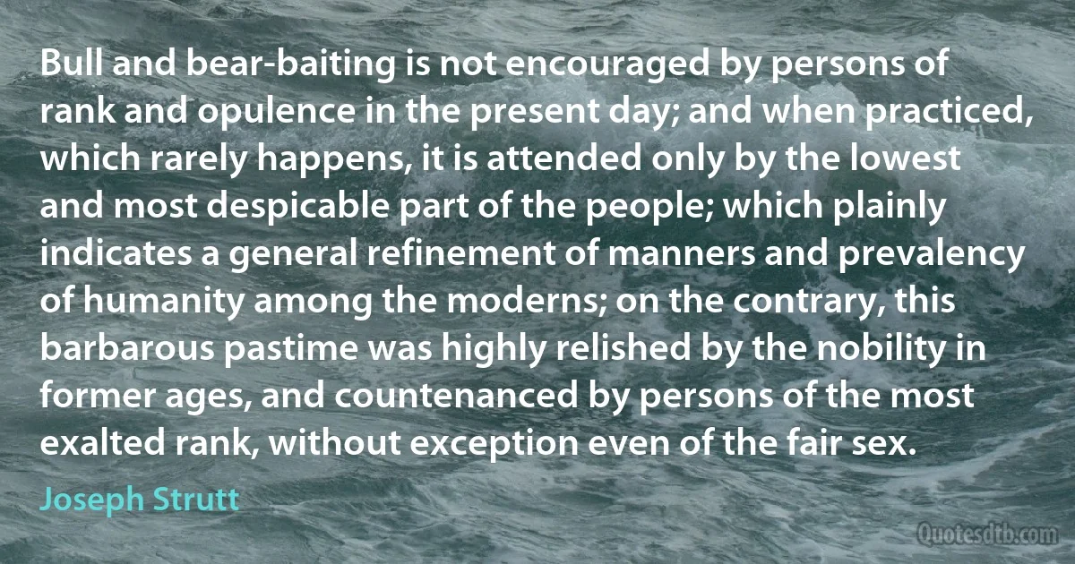 Bull and bear-baiting is not encouraged by persons of rank and opulence in the present day; and when practiced, which rarely happens, it is attended only by the lowest and most despicable part of the people; which plainly indicates a general refinement of manners and prevalency of humanity among the moderns; on the contrary, this barbarous pastime was highly relished by the nobility in former ages, and countenanced by persons of the most exalted rank, without exception even of the fair sex. (Joseph Strutt)