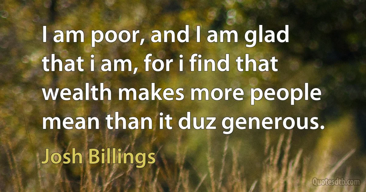 I am poor, and I am glad that i am, for i find that wealth makes more people mean than it duz generous. (Josh Billings)