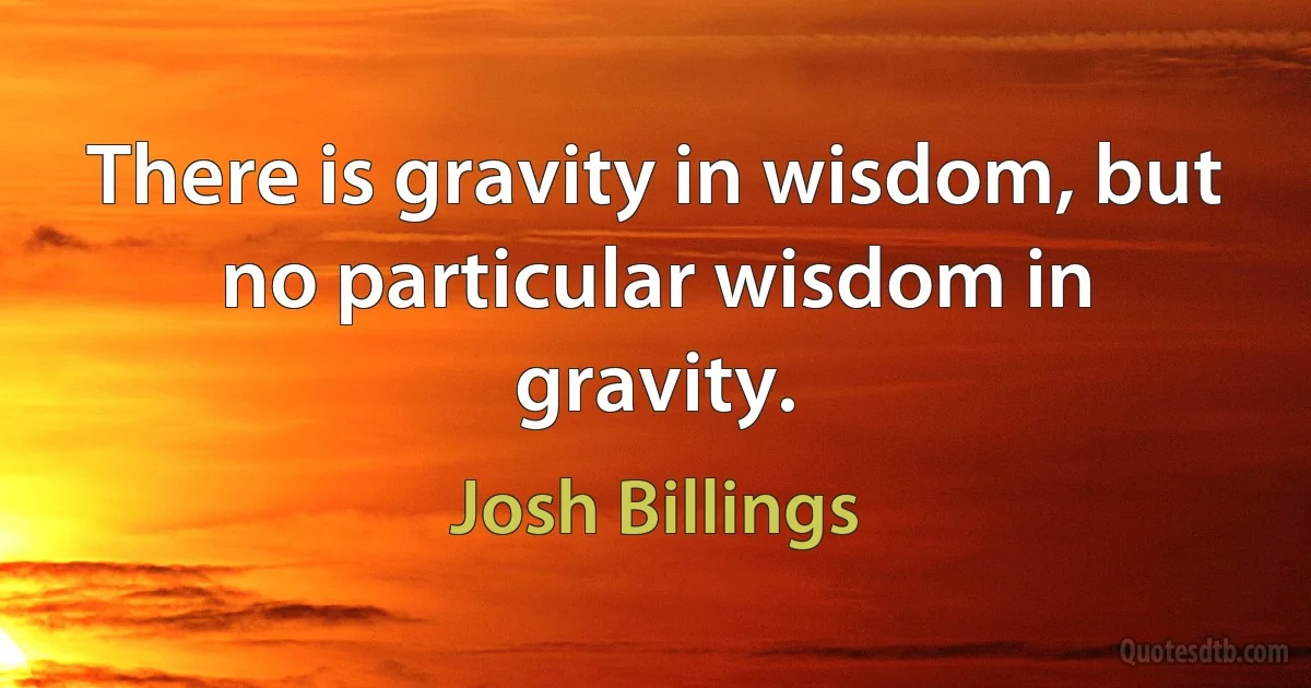 There is gravity in wisdom, but no particular wisdom in gravity. (Josh Billings)