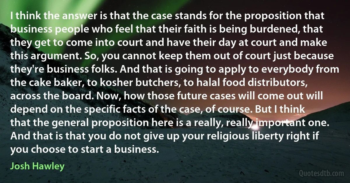 I think the answer is that the case stands for the proposition that business people who feel that their faith is being burdened, that they get to come into court and have their day at court and make this argument. So, you cannot keep them out of court just because they're business folks. And that is going to apply to everybody from the cake baker, to kosher butchers, to halal food distributors, across the board. Now, how those future cases will come out will depend on the specific facts of the case, of course. But I think that the general proposition here is a really, really important one. And that is that you do not give up your religious liberty right if you choose to start a business. (Josh Hawley)