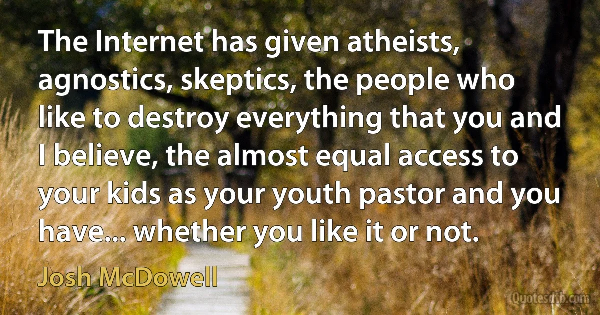 The Internet has given atheists, agnostics, skeptics, the people who like to destroy everything that you and I believe, the almost equal access to your kids as your youth pastor and you have... whether you like it or not. (Josh McDowell)