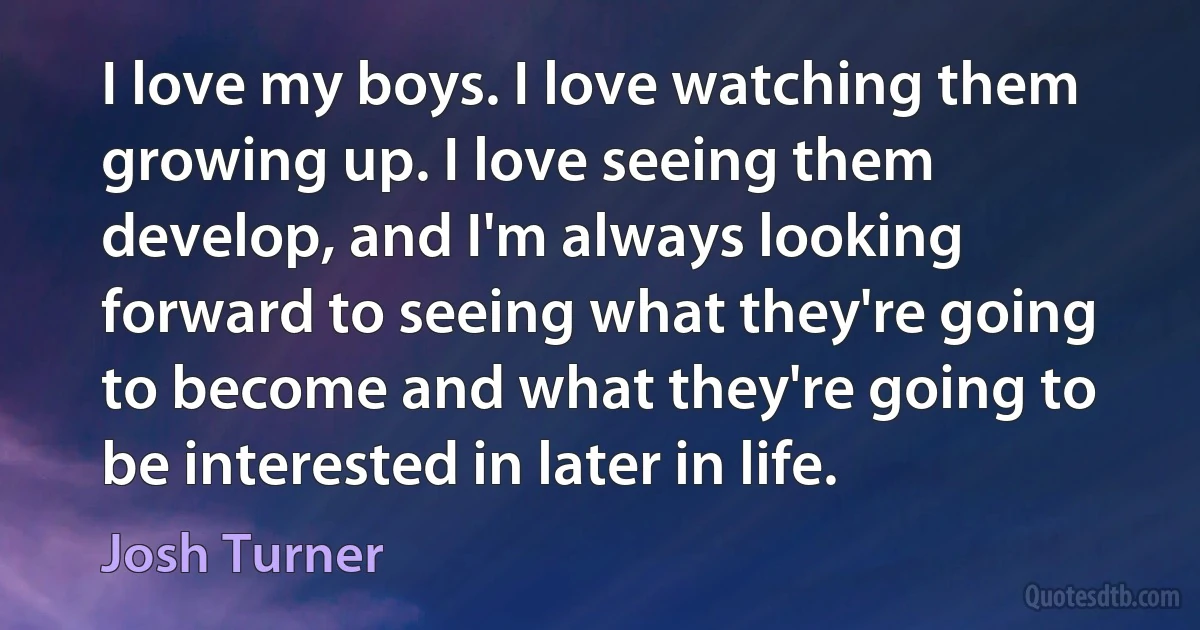 I love my boys. I love watching them growing up. I love seeing them develop, and I'm always looking forward to seeing what they're going to become and what they're going to be interested in later in life. (Josh Turner)