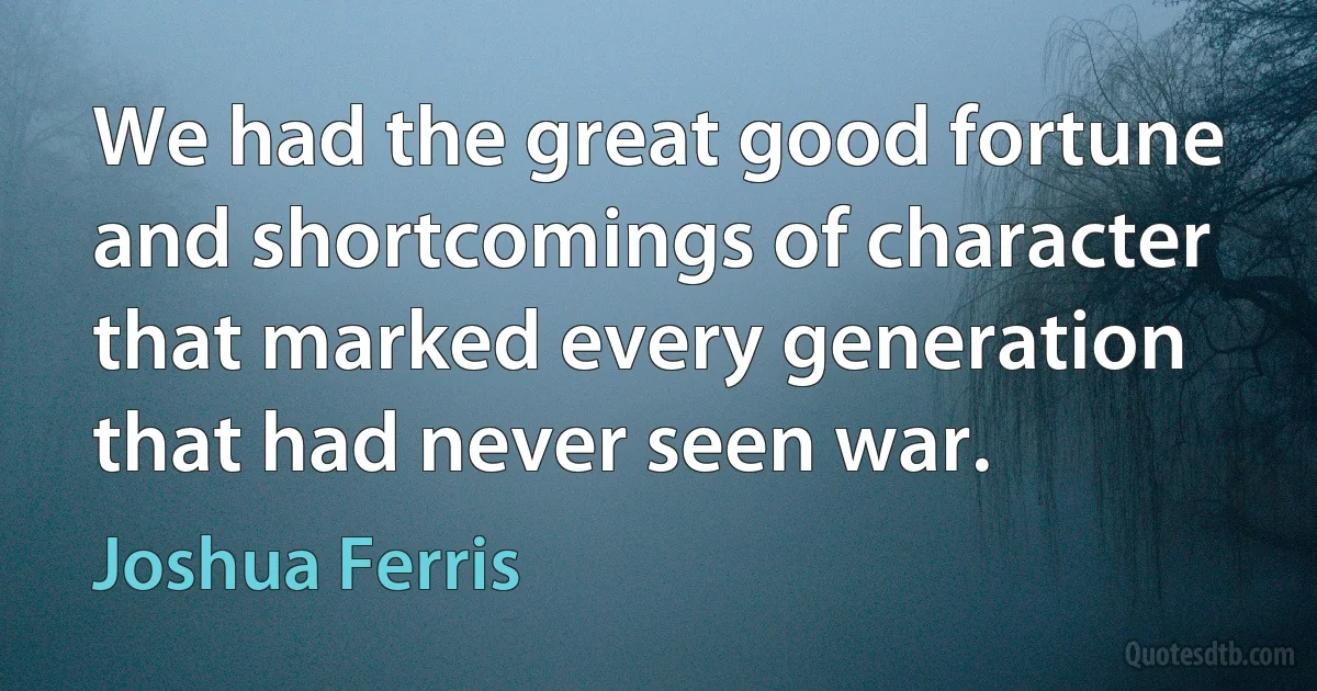 We had the great good fortune and shortcomings of character that marked every generation that had never seen war. (Joshua Ferris)