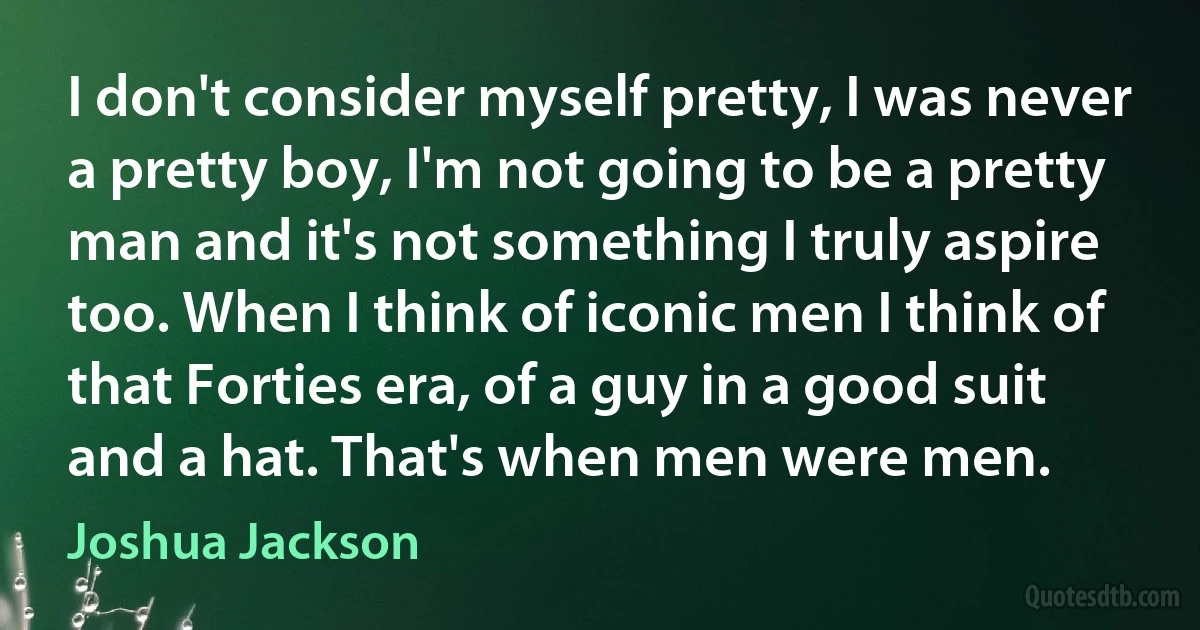 I don't consider myself pretty, I was never a pretty boy, I'm not going to be a pretty man and it's not something I truly aspire too. When I think of iconic men I think of that Forties era, of a guy in a good suit and a hat. That's when men were men. (Joshua Jackson)