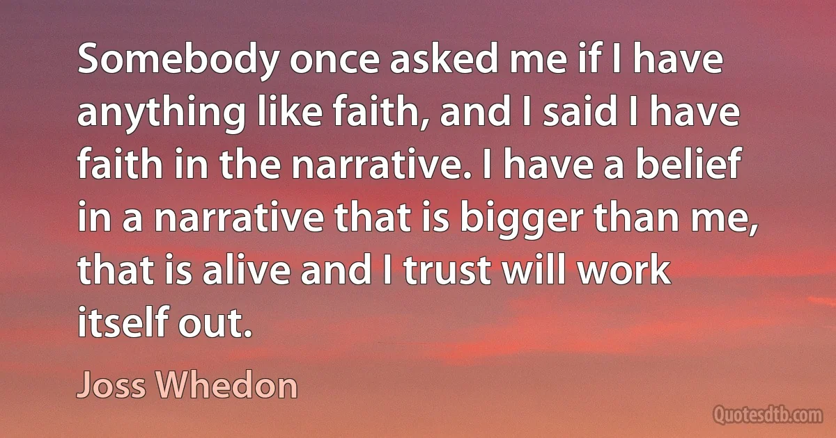 Somebody once asked me if I have anything like faith, and I said I have faith in the narrative. I have a belief in a narrative that is bigger than me, that is alive and I trust will work itself out. (Joss Whedon)