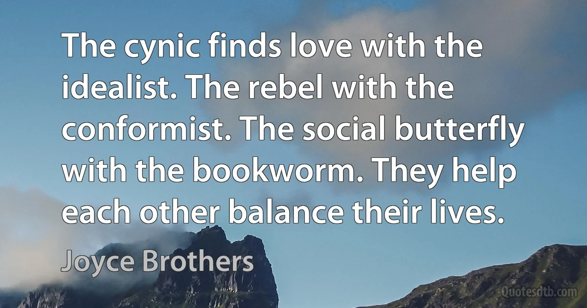 The cynic finds love with the idealist. The rebel with the conformist. The social butterfly with the bookworm. They help each other balance their lives. (Joyce Brothers)