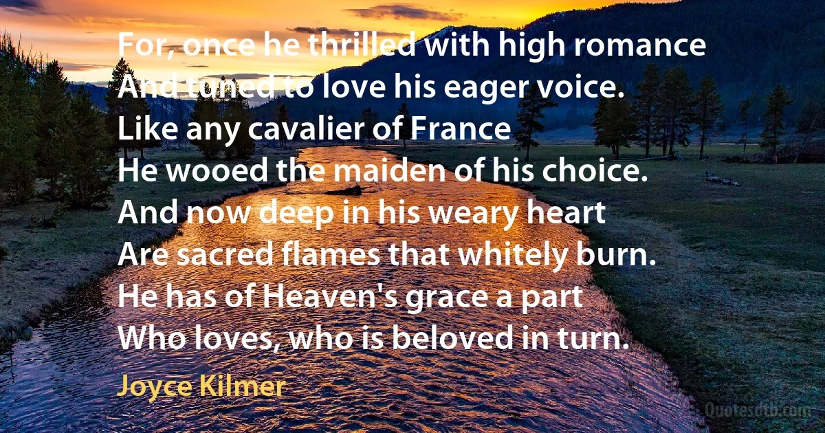 For, once he thrilled with high romance
And tuned to love his eager voice.
Like any cavalier of France
He wooed the maiden of his choice.
And now deep in his weary heart
Are sacred flames that whitely burn.
He has of Heaven's grace a part
Who loves, who is beloved in turn. (Joyce Kilmer)