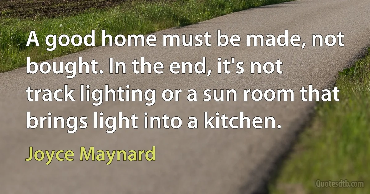 A good home must be made, not bought. In the end, it's not track lighting or a sun room that brings light into a kitchen. (Joyce Maynard)