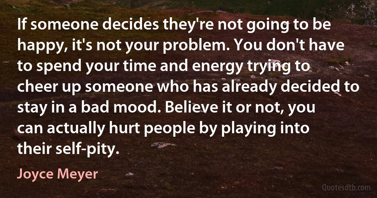 If someone decides they're not going to be happy, it's not your problem. You don't have to spend your time and energy trying to cheer up someone who has already decided to stay in a bad mood. Believe it or not, you can actually hurt people by playing into their self-pity. (Joyce Meyer)