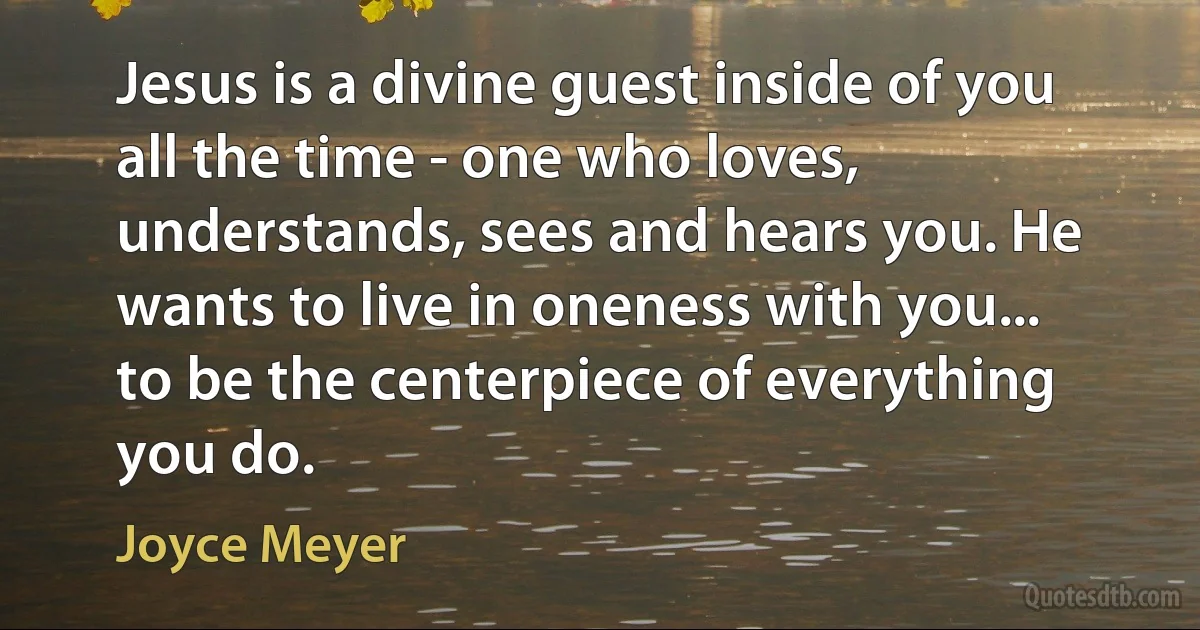 Jesus is a divine guest inside of you all the time - one who loves, understands, sees and hears you. He wants to live in oneness with you... to be the centerpiece of everything you do. (Joyce Meyer)