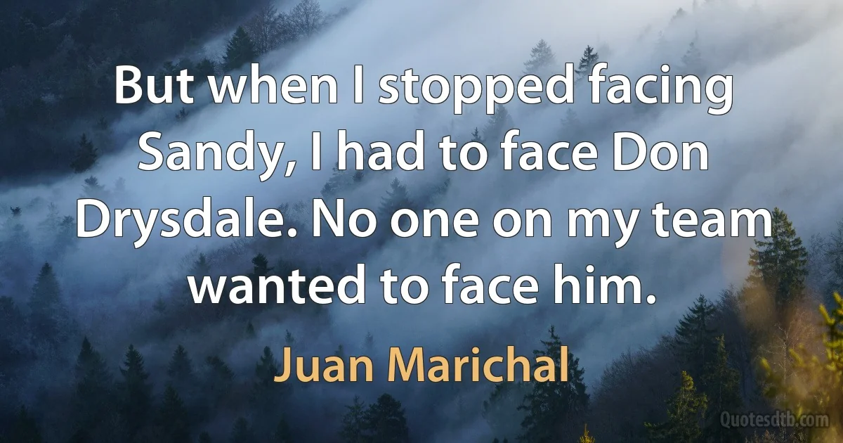 But when I stopped facing Sandy, I had to face Don Drysdale. No one on my team wanted to face him. (Juan Marichal)