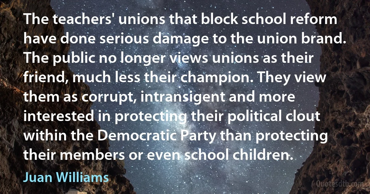 The teachers' unions that block school reform have done serious damage to the union brand. The public no longer views unions as their friend, much less their champion. They view them as corrupt, intransigent and more interested in protecting their political clout within the Democratic Party than protecting their members or even school children. (Juan Williams)