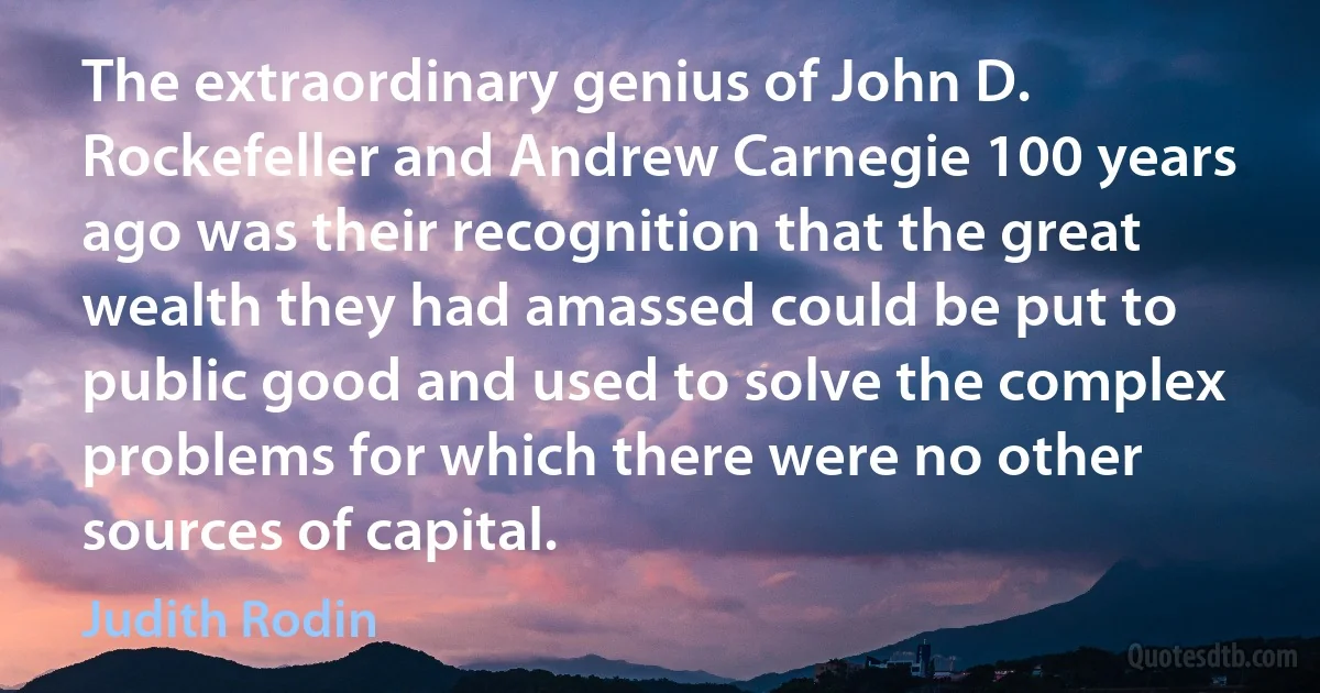 The extraordinary genius of John D. Rockefeller and Andrew Carnegie 100 years ago was their recognition that the great wealth they had amassed could be put to public good and used to solve the complex problems for which there were no other sources of capital. (Judith Rodin)