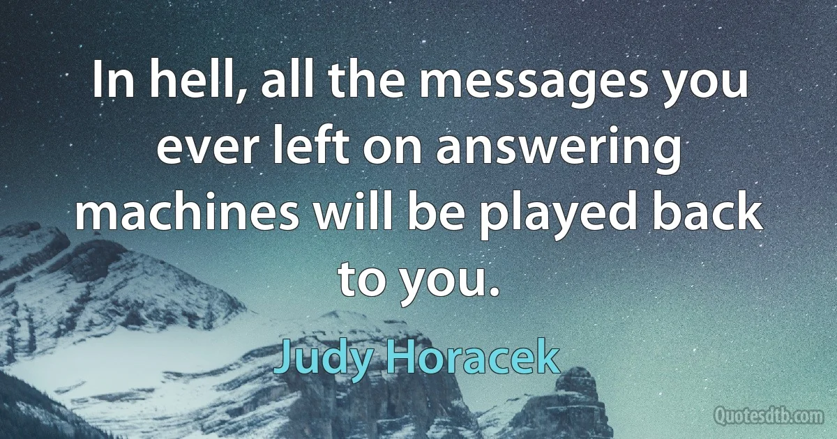 In hell, all the messages you ever left on answering machines will be played back to you. (Judy Horacek)