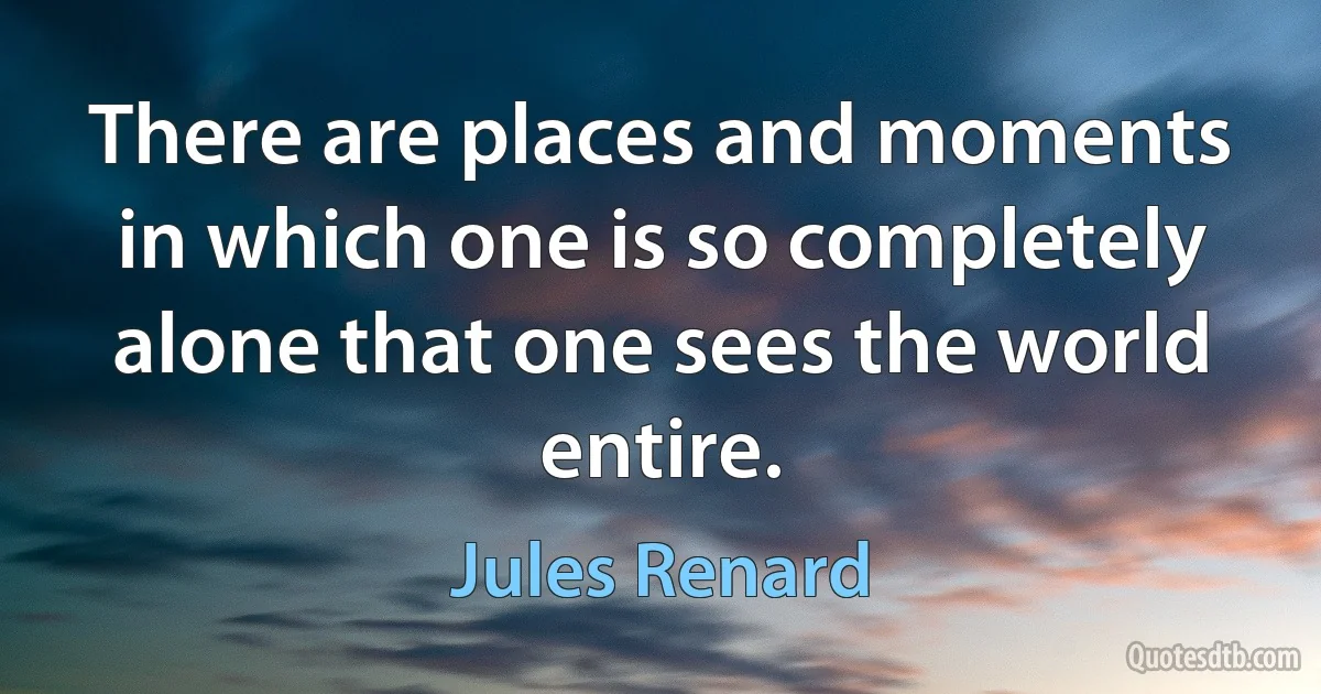 There are places and moments in which one is so completely alone that one sees the world entire. (Jules Renard)