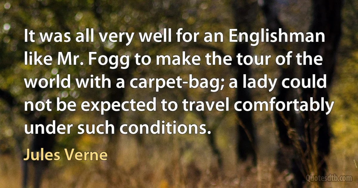 It was all very well for an Englishman like Mr. Fogg to make the tour of the world with a carpet-bag; a lady could not be expected to travel comfortably under such conditions. (Jules Verne)