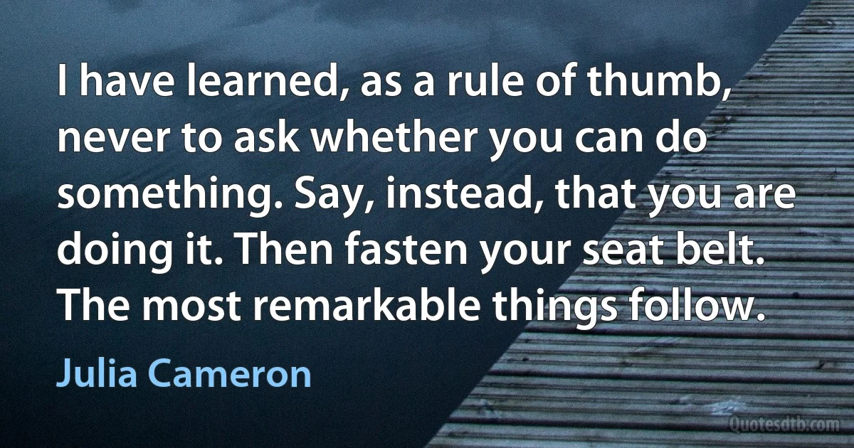 I have learned, as a rule of thumb, never to ask whether you can do something. Say, instead, that you are doing it. Then fasten your seat belt. The most remarkable things follow. (Julia Cameron)