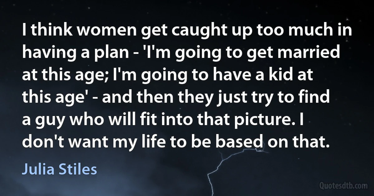 I think women get caught up too much in having a plan - 'I'm going to get married at this age; I'm going to have a kid at this age' - and then they just try to find a guy who will fit into that picture. I don't want my life to be based on that. (Julia Stiles)