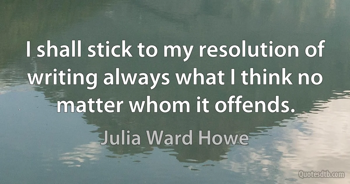 I shall stick to my resolution of writing always what I think no matter whom it offends. (Julia Ward Howe)