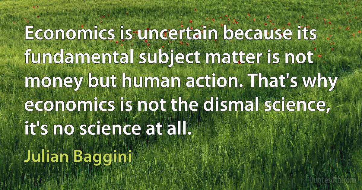 Economics is uncertain because its fundamental subject matter is not money but human action. That's why economics is not the dismal science, it's no science at all. (Julian Baggini)