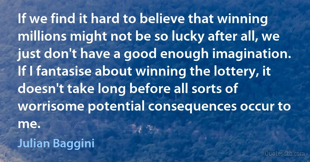 If we find it hard to believe that winning millions might not be so lucky after all, we just don't have a good enough imagination. If I fantasise about winning the lottery, it doesn't take long before all sorts of worrisome potential consequences occur to me. (Julian Baggini)