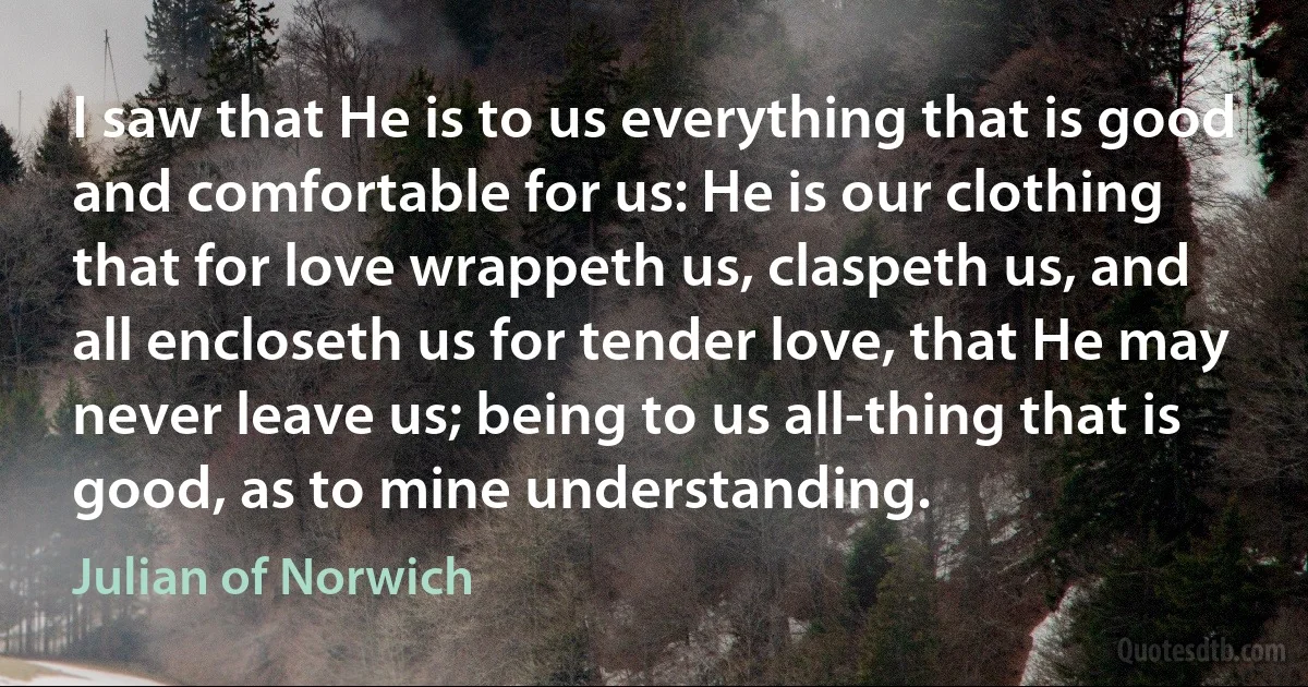 I saw that He is to us everything that is good and comfortable for us: He is our clothing that for love wrappeth us, claspeth us, and all encloseth us for tender love, that He may never leave us; being to us all-thing that is good, as to mine understanding. (Julian of Norwich)