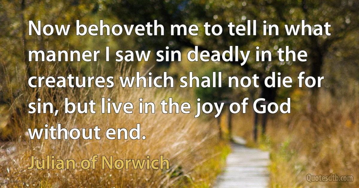 Now behoveth me to tell in what manner I saw sin deadly in the creatures which shall not die for sin, but live in the joy of God without end. (Julian of Norwich)