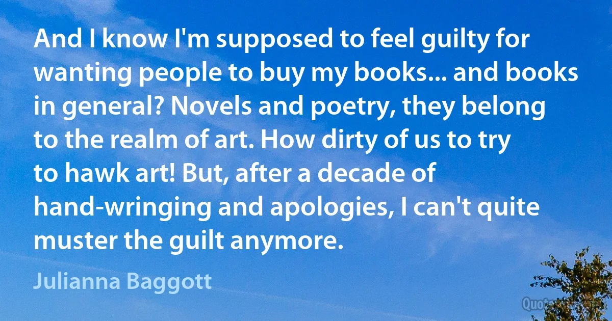 And I know I'm supposed to feel guilty for wanting people to buy my books... and books in general? Novels and poetry, they belong to the realm of art. How dirty of us to try to hawk art! But, after a decade of hand-wringing and apologies, I can't quite muster the guilt anymore. (Julianna Baggott)