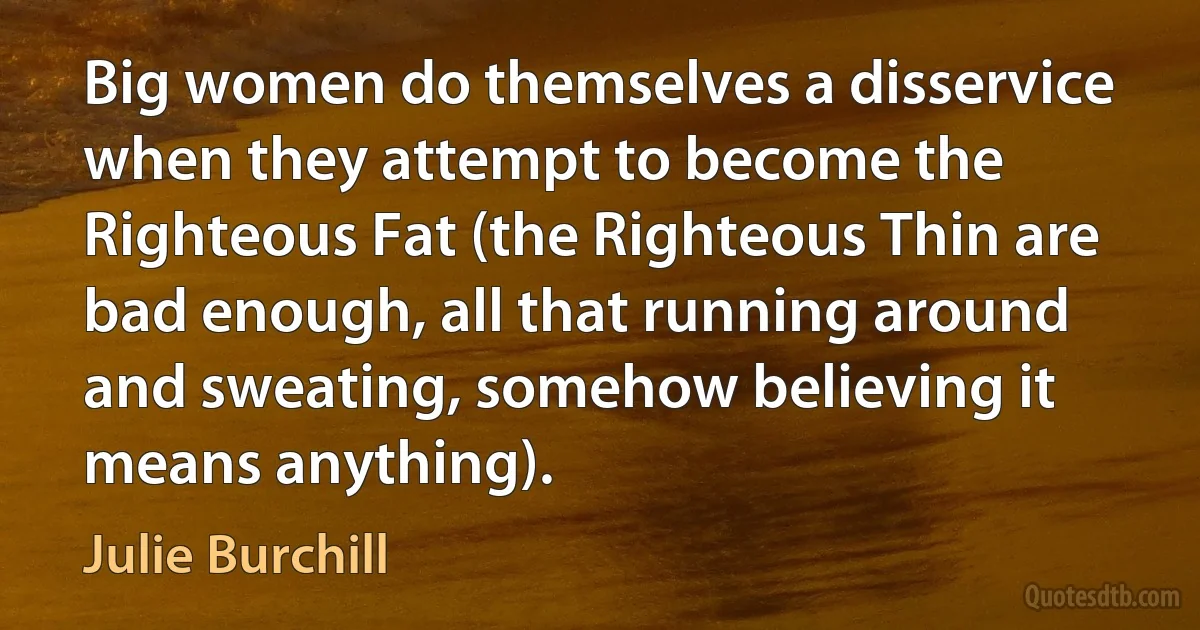 Big women do themselves a disservice when they attempt to become the Righteous Fat (the Righteous Thin are bad enough, all that running around and sweating, somehow believing it means anything). (Julie Burchill)