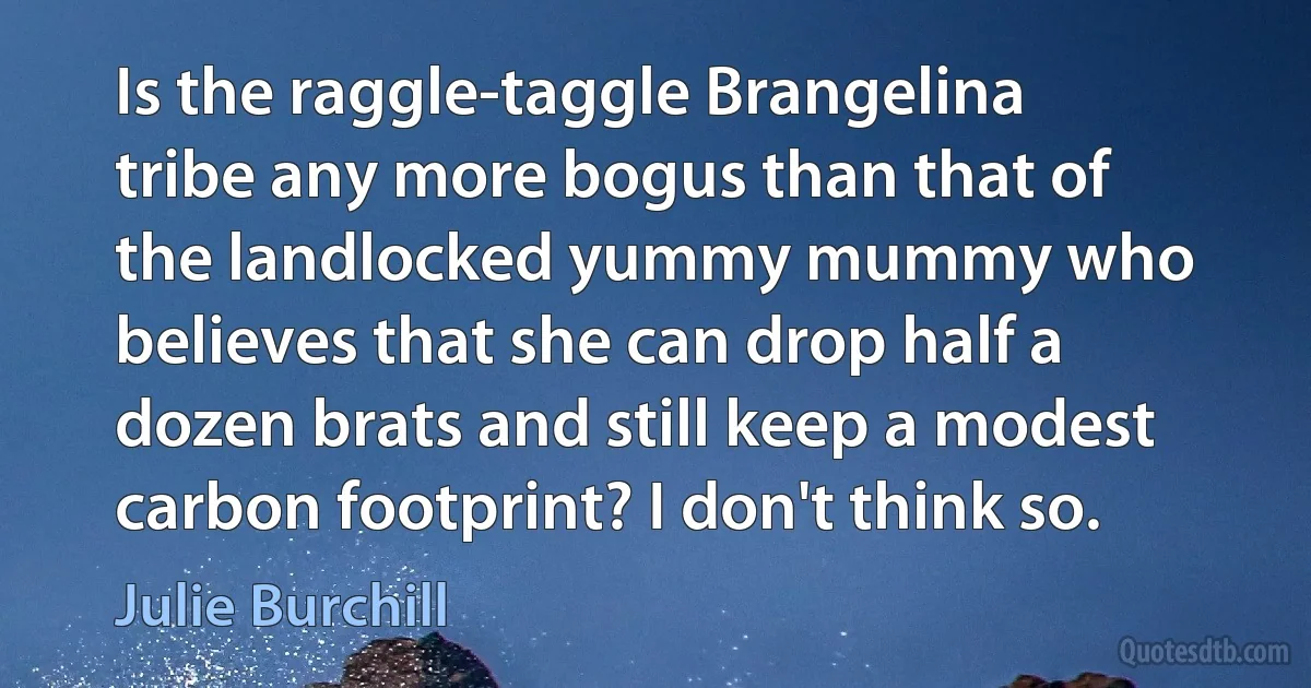 Is the raggle-taggle Brangelina tribe any more bogus than that of the landlocked yummy mummy who believes that she can drop half a dozen brats and still keep a modest carbon footprint? I don't think so. (Julie Burchill)