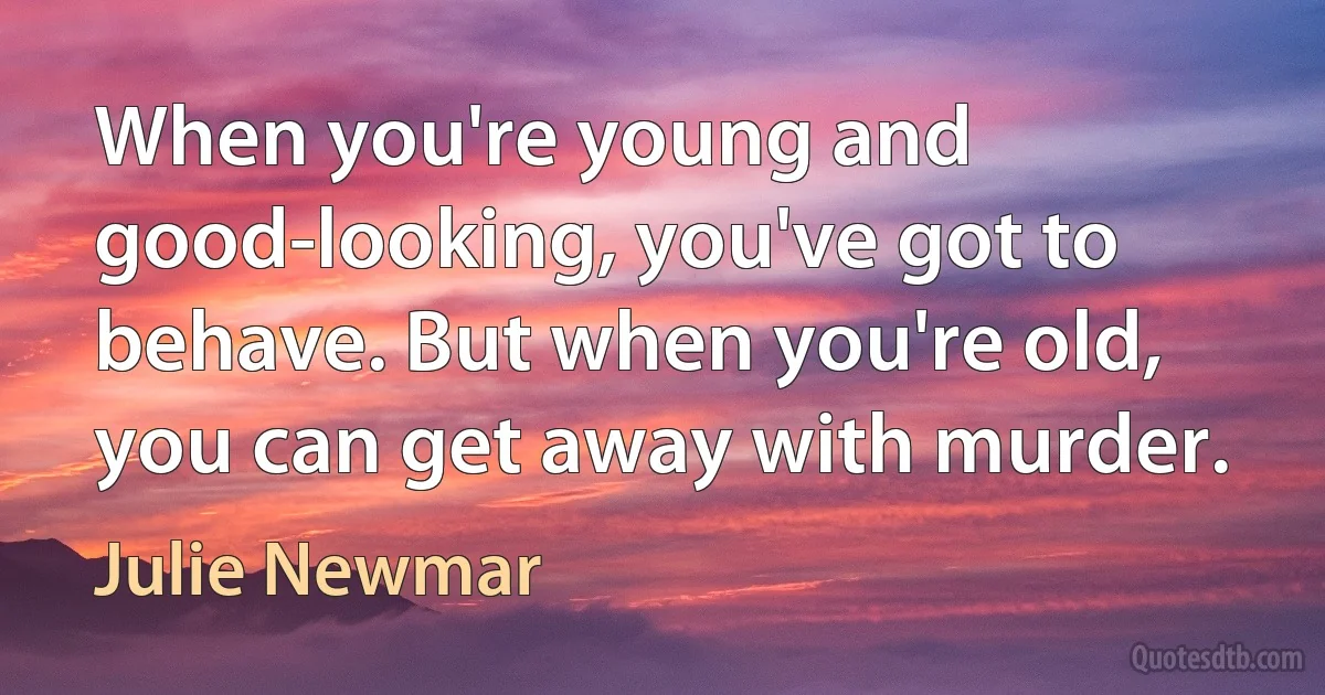 When you're young and good-looking, you've got to behave. But when you're old, you can get away with murder. (Julie Newmar)