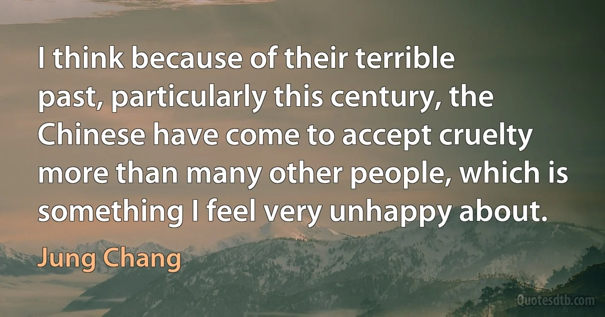 I think because of their terrible past, particularly this century, the Chinese have come to accept cruelty more than many other people, which is something I feel very unhappy about. (Jung Chang)