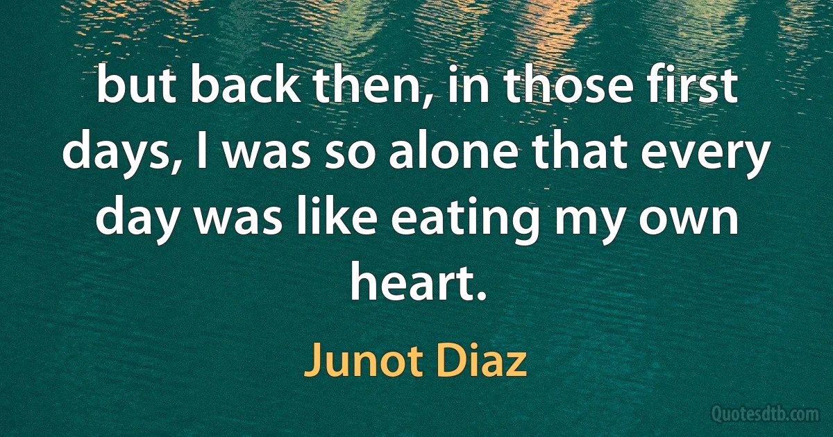 but back then, in those first days, I was so alone that every day was like eating my own heart. (Junot Diaz)