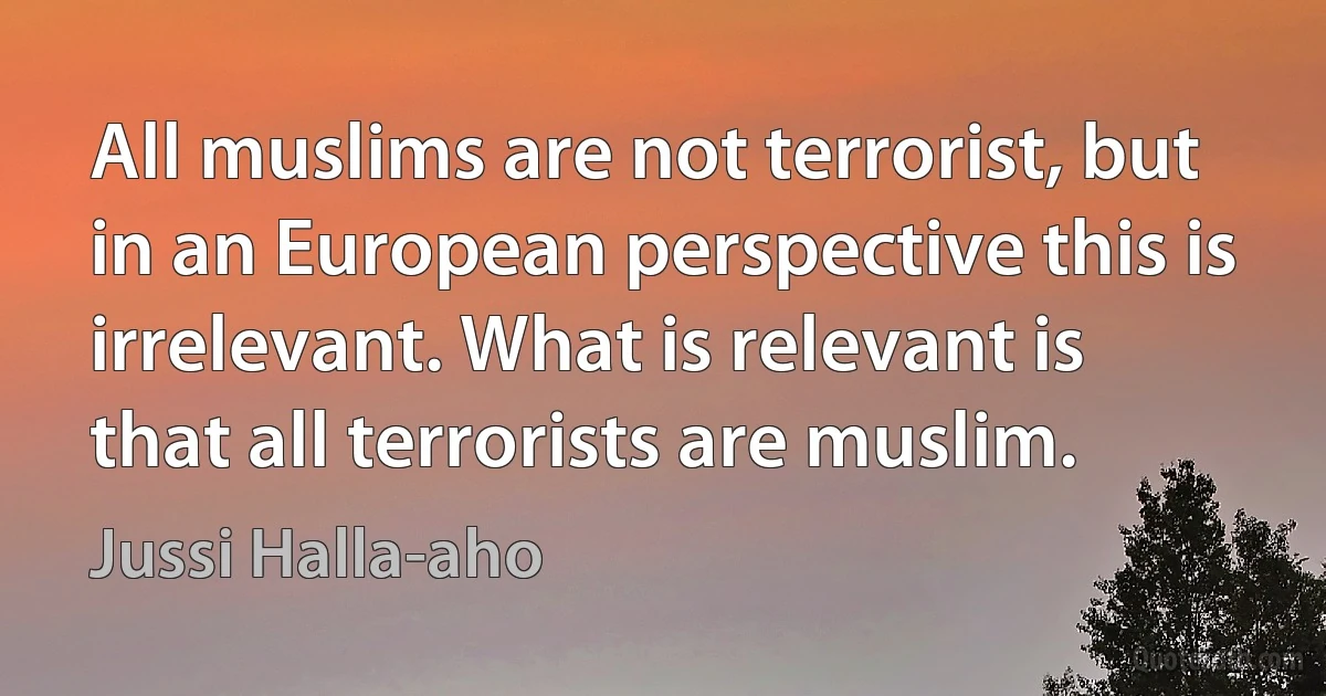 All muslims are not terrorist, but in an European perspective this is irrelevant. What is relevant is that all terrorists are muslim. (Jussi Halla-aho)