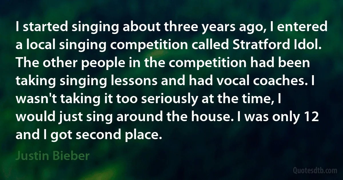 I started singing about three years ago, I entered a local singing competition called Stratford Idol. The other people in the competition had been taking singing lessons and had vocal coaches. I wasn't taking it too seriously at the time, I would just sing around the house. I was only 12 and I got second place. (Justin Bieber)